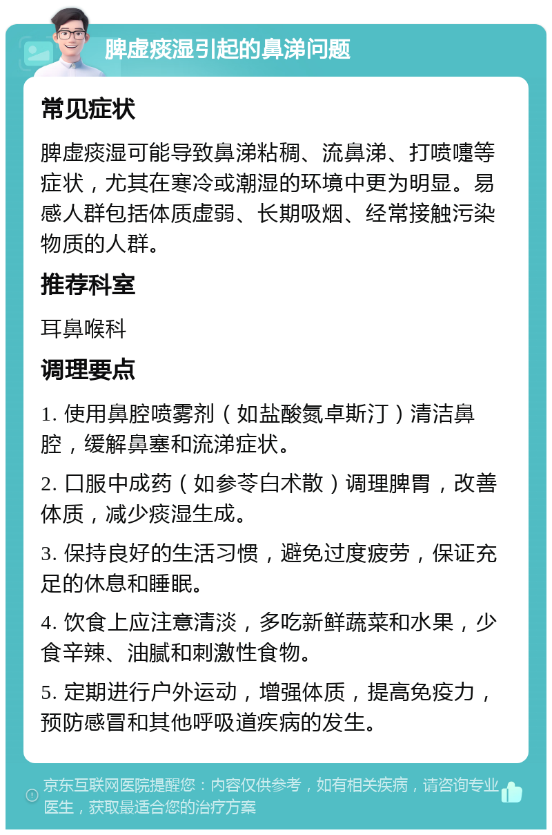 脾虚痰湿引起的鼻涕问题 常见症状 脾虚痰湿可能导致鼻涕粘稠、流鼻涕、打喷嚏等症状，尤其在寒冷或潮湿的环境中更为明显。易感人群包括体质虚弱、长期吸烟、经常接触污染物质的人群。 推荐科室 耳鼻喉科 调理要点 1. 使用鼻腔喷雾剂（如盐酸氮卓斯汀）清洁鼻腔，缓解鼻塞和流涕症状。 2. 口服中成药（如参苓白术散）调理脾胃，改善体质，减少痰湿生成。 3. 保持良好的生活习惯，避免过度疲劳，保证充足的休息和睡眠。 4. 饮食上应注意清淡，多吃新鲜蔬菜和水果，少食辛辣、油腻和刺激性食物。 5. 定期进行户外运动，增强体质，提高免疫力，预防感冒和其他呼吸道疾病的发生。