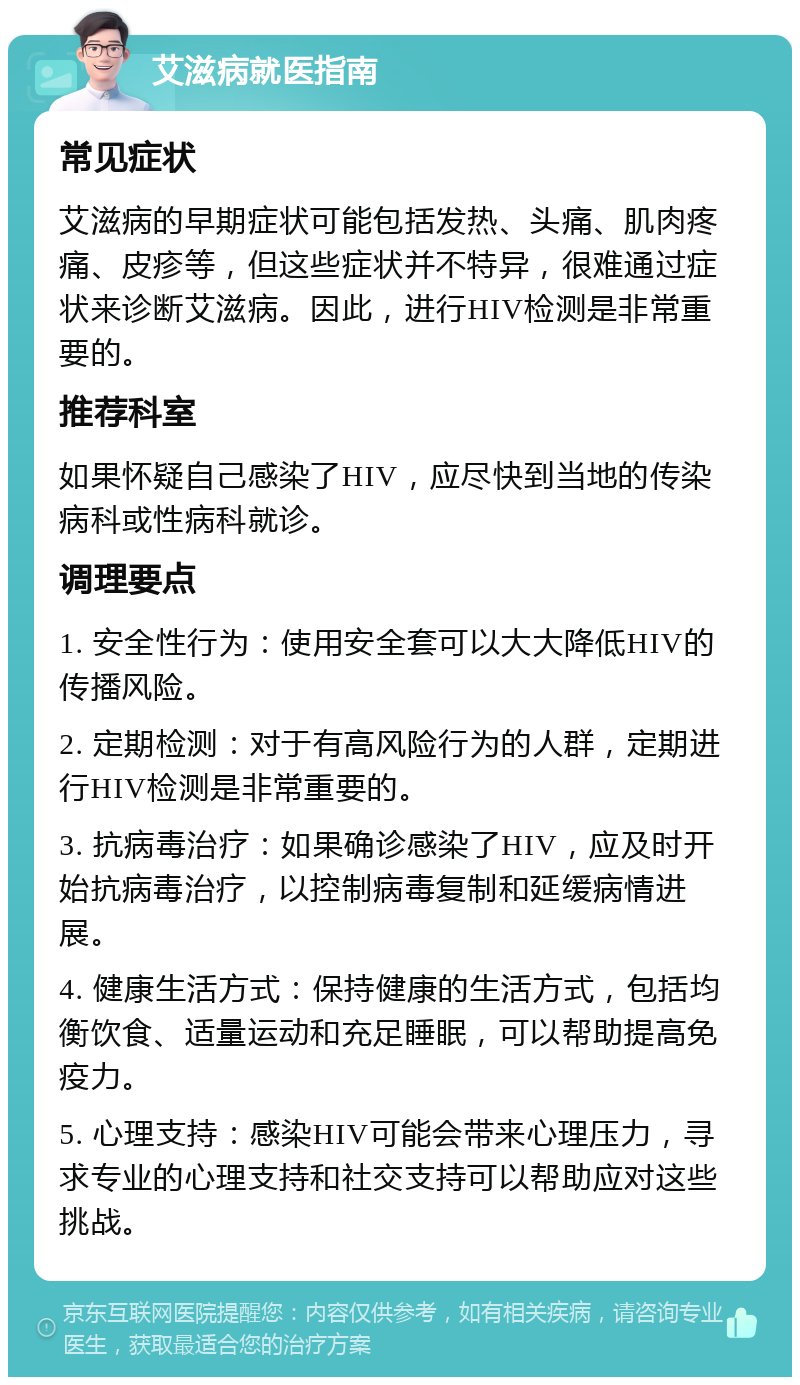 艾滋病就医指南 常见症状 艾滋病的早期症状可能包括发热、头痛、肌肉疼痛、皮疹等，但这些症状并不特异，很难通过症状来诊断艾滋病。因此，进行HIV检测是非常重要的。 推荐科室 如果怀疑自己感染了HIV，应尽快到当地的传染病科或性病科就诊。 调理要点 1. 安全性行为：使用安全套可以大大降低HIV的传播风险。 2. 定期检测：对于有高风险行为的人群，定期进行HIV检测是非常重要的。 3. 抗病毒治疗：如果确诊感染了HIV，应及时开始抗病毒治疗，以控制病毒复制和延缓病情进展。 4. 健康生活方式：保持健康的生活方式，包括均衡饮食、适量运动和充足睡眠，可以帮助提高免疫力。 5. 心理支持：感染HIV可能会带来心理压力，寻求专业的心理支持和社交支持可以帮助应对这些挑战。