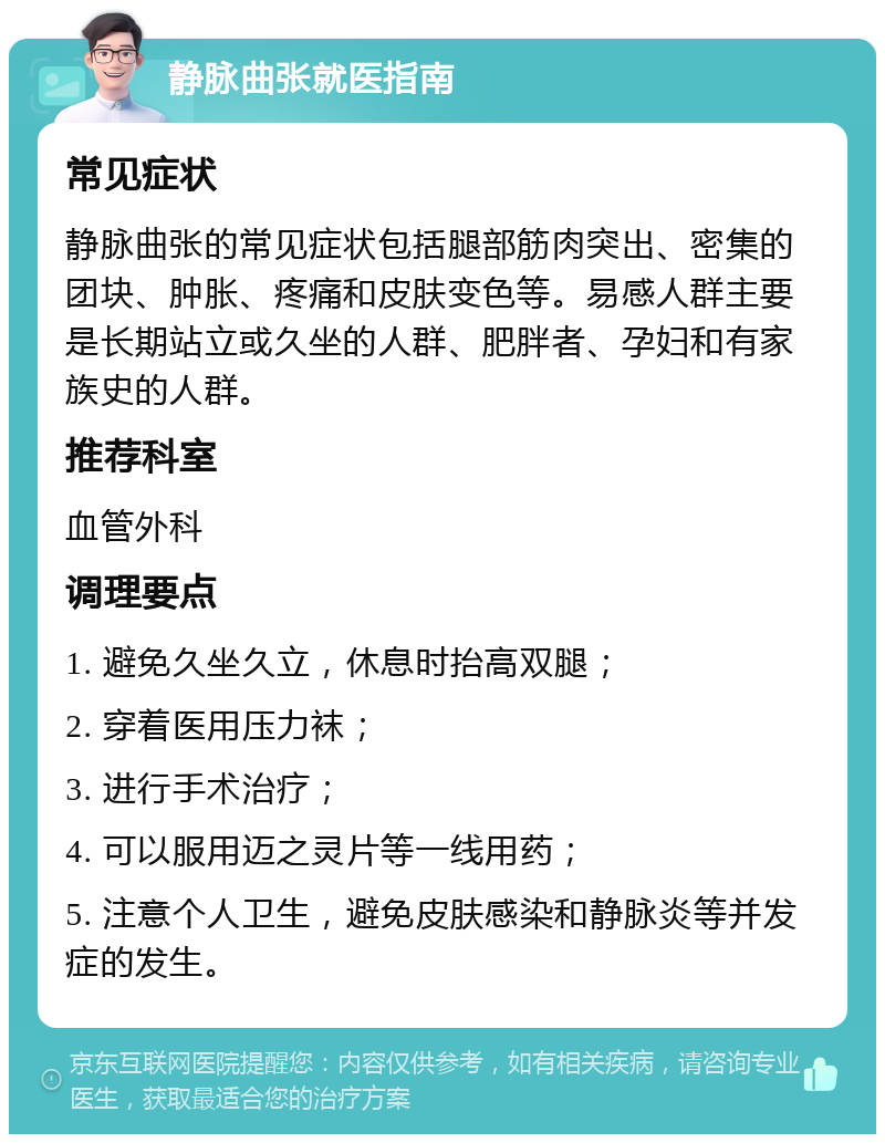 静脉曲张就医指南 常见症状 静脉曲张的常见症状包括腿部筋肉突出、密集的团块、肿胀、疼痛和皮肤变色等。易感人群主要是长期站立或久坐的人群、肥胖者、孕妇和有家族史的人群。 推荐科室 血管外科 调理要点 1. 避免久坐久立，休息时抬高双腿； 2. 穿着医用压力袜； 3. 进行手术治疗； 4. 可以服用迈之灵片等一线用药； 5. 注意个人卫生，避免皮肤感染和静脉炎等并发症的发生。