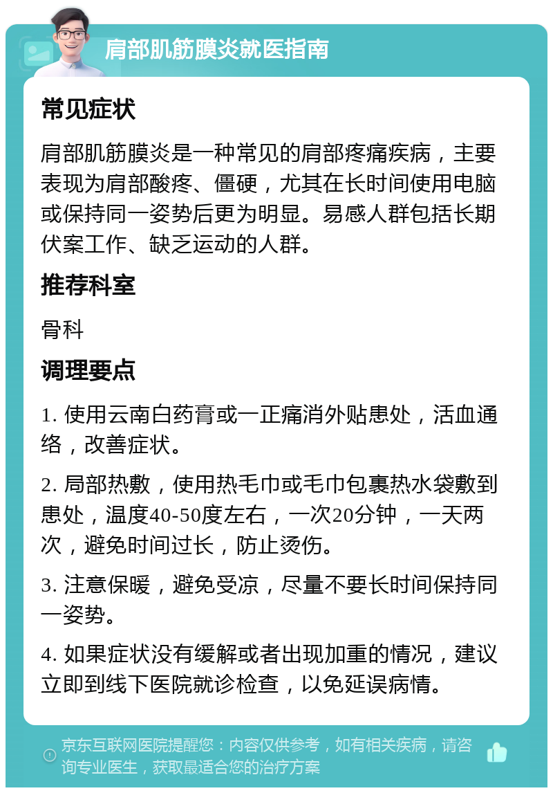 肩部肌筋膜炎就医指南 常见症状 肩部肌筋膜炎是一种常见的肩部疼痛疾病，主要表现为肩部酸疼、僵硬，尤其在长时间使用电脑或保持同一姿势后更为明显。易感人群包括长期伏案工作、缺乏运动的人群。 推荐科室 骨科 调理要点 1. 使用云南白药膏或一正痛消外贴患处，活血通络，改善症状。 2. 局部热敷，使用热毛巾或毛巾包裹热水袋敷到患处，温度40-50度左右，一次20分钟，一天两次，避免时间过长，防止烫伤。 3. 注意保暖，避免受凉，尽量不要长时间保持同一姿势。 4. 如果症状没有缓解或者出现加重的情况，建议立即到线下医院就诊检查，以免延误病情。