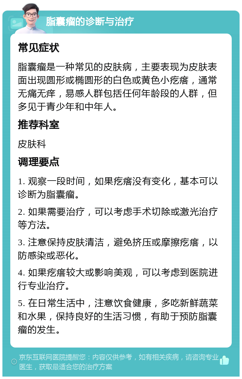 脂囊瘤的诊断与治疗 常见症状 脂囊瘤是一种常见的皮肤病，主要表现为皮肤表面出现圆形或椭圆形的白色或黄色小疙瘩，通常无痛无痒，易感人群包括任何年龄段的人群，但多见于青少年和中年人。 推荐科室 皮肤科 调理要点 1. 观察一段时间，如果疙瘩没有变化，基本可以诊断为脂囊瘤。 2. 如果需要治疗，可以考虑手术切除或激光治疗等方法。 3. 注意保持皮肤清洁，避免挤压或摩擦疙瘩，以防感染或恶化。 4. 如果疙瘩较大或影响美观，可以考虑到医院进行专业治疗。 5. 在日常生活中，注意饮食健康，多吃新鲜蔬菜和水果，保持良好的生活习惯，有助于预防脂囊瘤的发生。