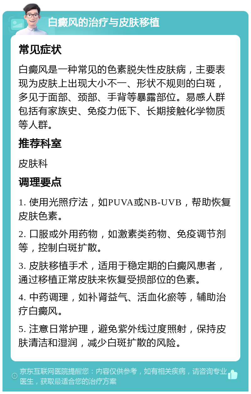 白癜风的治疗与皮肤移植 常见症状 白癜风是一种常见的色素脱失性皮肤病，主要表现为皮肤上出现大小不一、形状不规则的白斑，多见于面部、颈部、手背等暴露部位。易感人群包括有家族史、免疫力低下、长期接触化学物质等人群。 推荐科室 皮肤科 调理要点 1. 使用光照疗法，如PUVA或NB-UVB，帮助恢复皮肤色素。 2. 口服或外用药物，如激素类药物、免疫调节剂等，控制白斑扩散。 3. 皮肤移植手术，适用于稳定期的白癜风患者，通过移植正常皮肤来恢复受损部位的色素。 4. 中药调理，如补肾益气、活血化瘀等，辅助治疗白癜风。 5. 注意日常护理，避免紫外线过度照射，保持皮肤清洁和湿润，减少白斑扩散的风险。