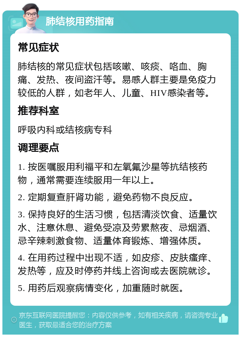 肺结核用药指南 常见症状 肺结核的常见症状包括咳嗽、咳痰、咯血、胸痛、发热、夜间盗汗等。易感人群主要是免疫力较低的人群，如老年人、儿童、HIV感染者等。 推荐科室 呼吸内科或结核病专科 调理要点 1. 按医嘱服用利福平和左氧氟沙星等抗结核药物，通常需要连续服用一年以上。 2. 定期复查肝肾功能，避免药物不良反应。 3. 保持良好的生活习惯，包括清淡饮食、适量饮水、注意休息、避免受凉及劳累熬夜、忌烟酒、忌辛辣刺激食物、适量体育锻炼、增强体质。 4. 在用药过程中出现不适，如皮疹、皮肤瘙痒、发热等，应及时停药并线上咨询或去医院就诊。 5. 用药后观察病情变化，加重随时就医。