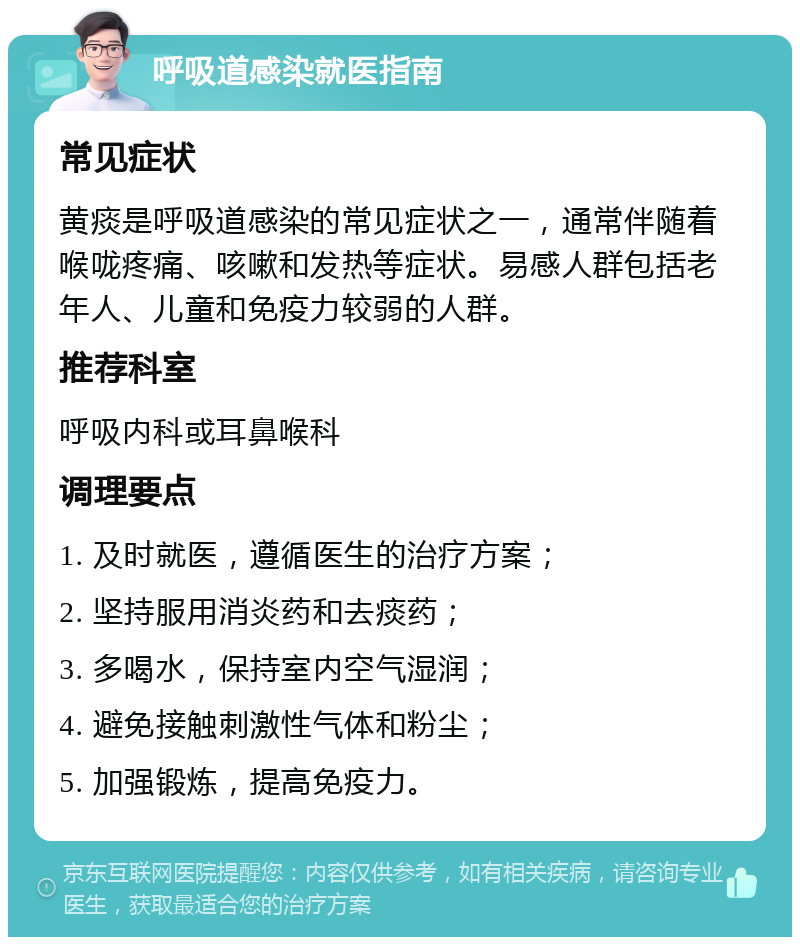 呼吸道感染就医指南 常见症状 黄痰是呼吸道感染的常见症状之一，通常伴随着喉咙疼痛、咳嗽和发热等症状。易感人群包括老年人、儿童和免疫力较弱的人群。 推荐科室 呼吸内科或耳鼻喉科 调理要点 1. 及时就医，遵循医生的治疗方案； 2. 坚持服用消炎药和去痰药； 3. 多喝水，保持室内空气湿润； 4. 避免接触刺激性气体和粉尘； 5. 加强锻炼，提高免疫力。