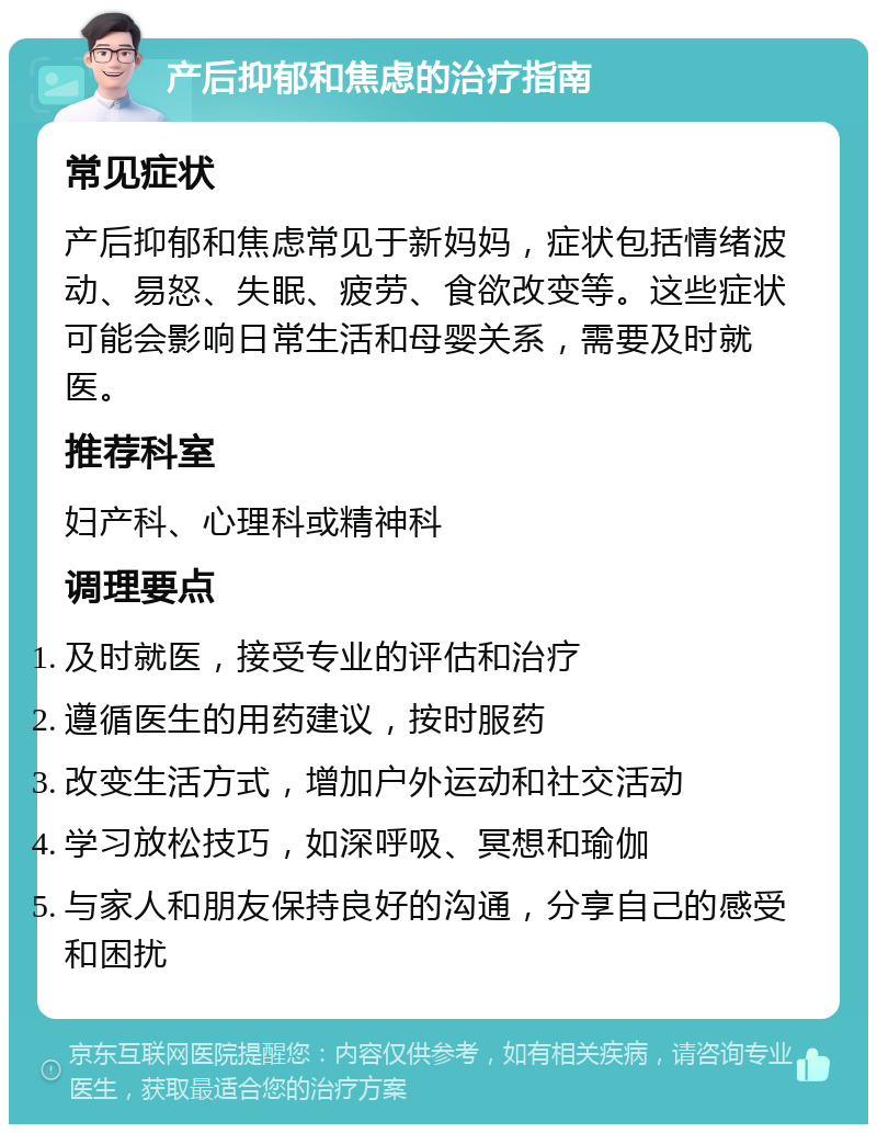 产后抑郁和焦虑的治疗指南 常见症状 产后抑郁和焦虑常见于新妈妈，症状包括情绪波动、易怒、失眠、疲劳、食欲改变等。这些症状可能会影响日常生活和母婴关系，需要及时就医。 推荐科室 妇产科、心理科或精神科 调理要点 及时就医，接受专业的评估和治疗 遵循医生的用药建议，按时服药 改变生活方式，增加户外运动和社交活动 学习放松技巧，如深呼吸、冥想和瑜伽 与家人和朋友保持良好的沟通，分享自己的感受和困扰