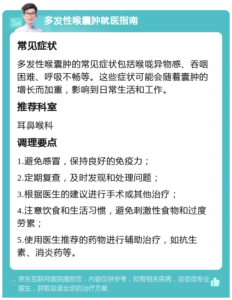 多发性喉囊肿就医指南 常见症状 多发性喉囊肿的常见症状包括喉咙异物感、吞咽困难、呼吸不畅等。这些症状可能会随着囊肿的增长而加重，影响到日常生活和工作。 推荐科室 耳鼻喉科 调理要点 1.避免感冒，保持良好的免疫力； 2.定期复查，及时发现和处理问题； 3.根据医生的建议进行手术或其他治疗； 4.注意饮食和生活习惯，避免刺激性食物和过度劳累； 5.使用医生推荐的药物进行辅助治疗，如抗生素、消炎药等。