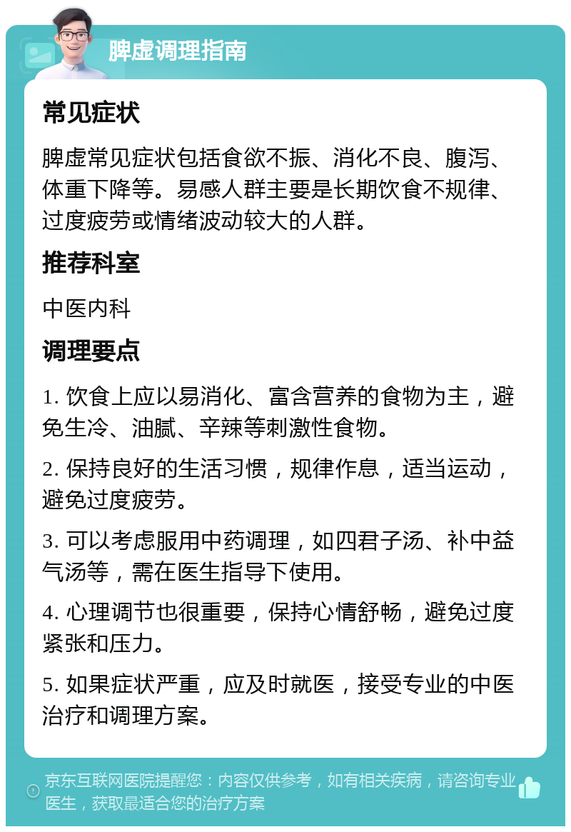 脾虚调理指南 常见症状 脾虚常见症状包括食欲不振、消化不良、腹泻、体重下降等。易感人群主要是长期饮食不规律、过度疲劳或情绪波动较大的人群。 推荐科室 中医内科 调理要点 1. 饮食上应以易消化、富含营养的食物为主，避免生冷、油腻、辛辣等刺激性食物。 2. 保持良好的生活习惯，规律作息，适当运动，避免过度疲劳。 3. 可以考虑服用中药调理，如四君子汤、补中益气汤等，需在医生指导下使用。 4. 心理调节也很重要，保持心情舒畅，避免过度紧张和压力。 5. 如果症状严重，应及时就医，接受专业的中医治疗和调理方案。