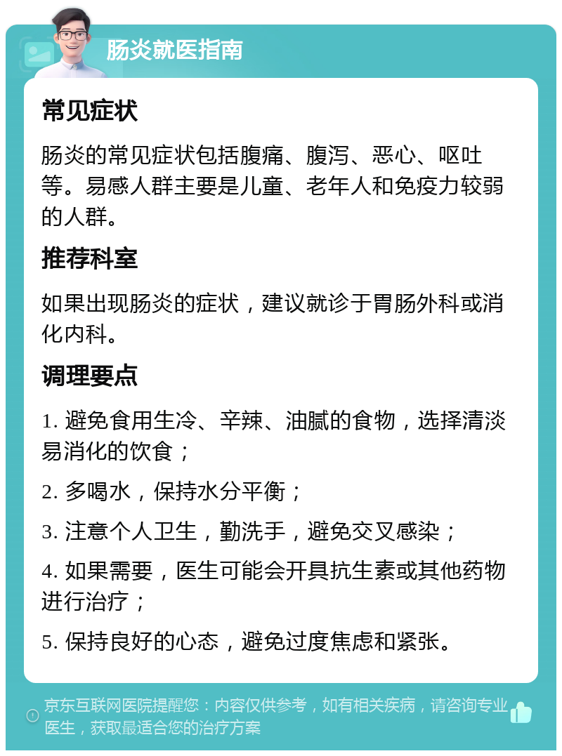 肠炎就医指南 常见症状 肠炎的常见症状包括腹痛、腹泻、恶心、呕吐等。易感人群主要是儿童、老年人和免疫力较弱的人群。 推荐科室 如果出现肠炎的症状，建议就诊于胃肠外科或消化内科。 调理要点 1. 避免食用生冷、辛辣、油腻的食物，选择清淡易消化的饮食； 2. 多喝水，保持水分平衡； 3. 注意个人卫生，勤洗手，避免交叉感染； 4. 如果需要，医生可能会开具抗生素或其他药物进行治疗； 5. 保持良好的心态，避免过度焦虑和紧张。