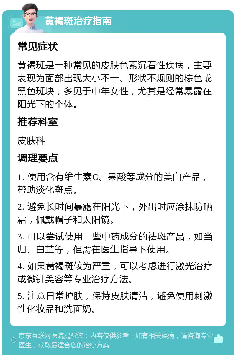 黄褐斑治疗指南 常见症状 黄褐斑是一种常见的皮肤色素沉着性疾病，主要表现为面部出现大小不一、形状不规则的棕色或黑色斑块，多见于中年女性，尤其是经常暴露在阳光下的个体。 推荐科室 皮肤科 调理要点 1. 使用含有维生素C、果酸等成分的美白产品，帮助淡化斑点。 2. 避免长时间暴露在阳光下，外出时应涂抹防晒霜，佩戴帽子和太阳镜。 3. 可以尝试使用一些中药成分的祛斑产品，如当归、白芷等，但需在医生指导下使用。 4. 如果黄褐斑较为严重，可以考虑进行激光治疗或微针美容等专业治疗方法。 5. 注意日常护肤，保持皮肤清洁，避免使用刺激性化妆品和洗面奶。