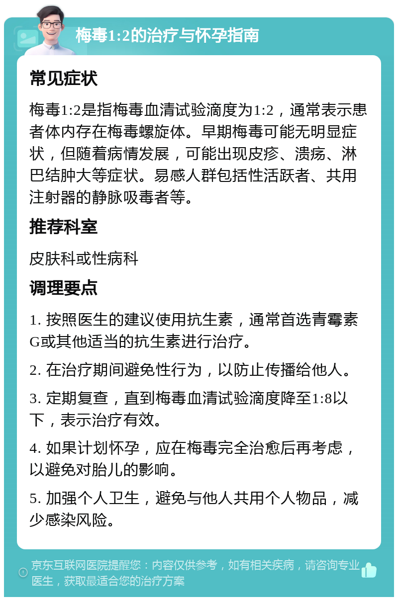 梅毒1:2的治疗与怀孕指南 常见症状 梅毒1:2是指梅毒血清试验滴度为1:2，通常表示患者体内存在梅毒螺旋体。早期梅毒可能无明显症状，但随着病情发展，可能出现皮疹、溃疡、淋巴结肿大等症状。易感人群包括性活跃者、共用注射器的静脉吸毒者等。 推荐科室 皮肤科或性病科 调理要点 1. 按照医生的建议使用抗生素，通常首选青霉素G或其他适当的抗生素进行治疗。 2. 在治疗期间避免性行为，以防止传播给他人。 3. 定期复查，直到梅毒血清试验滴度降至1:8以下，表示治疗有效。 4. 如果计划怀孕，应在梅毒完全治愈后再考虑，以避免对胎儿的影响。 5. 加强个人卫生，避免与他人共用个人物品，减少感染风险。