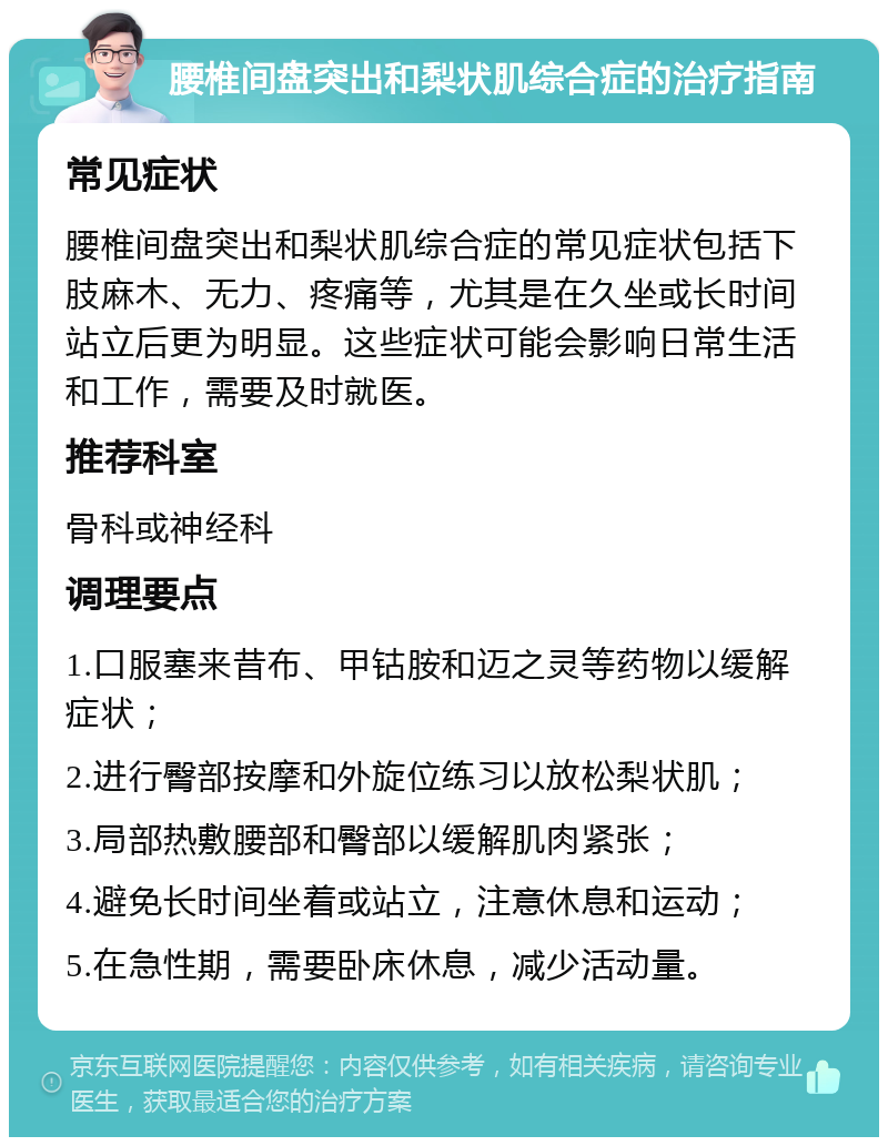 腰椎间盘突出和梨状肌综合症的治疗指南 常见症状 腰椎间盘突出和梨状肌综合症的常见症状包括下肢麻木、无力、疼痛等，尤其是在久坐或长时间站立后更为明显。这些症状可能会影响日常生活和工作，需要及时就医。 推荐科室 骨科或神经科 调理要点 1.口服塞来昔布、甲钴胺和迈之灵等药物以缓解症状； 2.进行臀部按摩和外旋位练习以放松梨状肌； 3.局部热敷腰部和臀部以缓解肌肉紧张； 4.避免长时间坐着或站立，注意休息和运动； 5.在急性期，需要卧床休息，减少活动量。