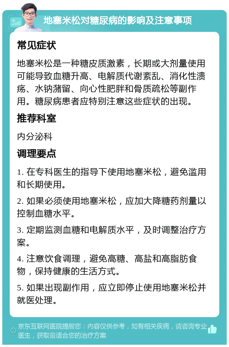 地塞米松对糖尿病的影响及注意事项 常见症状 地塞米松是一种糖皮质激素，长期或大剂量使用可能导致血糖升高、电解质代谢紊乱、消化性溃疡、水钠潴留、向心性肥胖和骨质疏松等副作用。糖尿病患者应特别注意这些症状的出现。 推荐科室 内分泌科 调理要点 1. 在专科医生的指导下使用地塞米松，避免滥用和长期使用。 2. 如果必须使用地塞米松，应加大降糖药剂量以控制血糖水平。 3. 定期监测血糖和电解质水平，及时调整治疗方案。 4. 注意饮食调理，避免高糖、高盐和高脂肪食物，保持健康的生活方式。 5. 如果出现副作用，应立即停止使用地塞米松并就医处理。