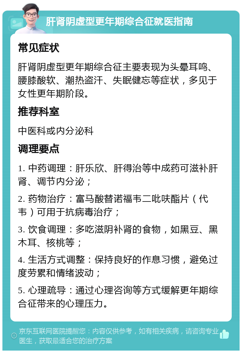 肝肾阴虚型更年期综合征就医指南 常见症状 肝肾阴虚型更年期综合征主要表现为头晕耳鸣、腰膝酸软、潮热盗汗、失眠健忘等症状，多见于女性更年期阶段。 推荐科室 中医科或内分泌科 调理要点 1. 中药调理：肝乐欣、肝得治等中成药可滋补肝肾、调节内分泌； 2. 药物治疗：富马酸替诺福韦二吡呋酯片（代韦）可用于抗病毒治疗； 3. 饮食调理：多吃滋阴补肾的食物，如黑豆、黑木耳、核桃等； 4. 生活方式调整：保持良好的作息习惯，避免过度劳累和情绪波动； 5. 心理疏导：通过心理咨询等方式缓解更年期综合征带来的心理压力。