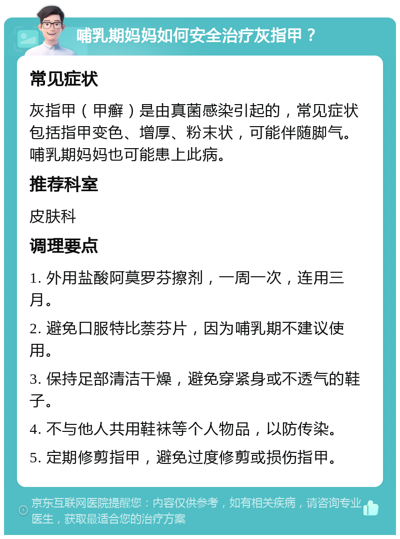 哺乳期妈妈如何安全治疗灰指甲？ 常见症状 灰指甲（甲癣）是由真菌感染引起的，常见症状包括指甲变色、增厚、粉末状，可能伴随脚气。哺乳期妈妈也可能患上此病。 推荐科室 皮肤科 调理要点 1. 外用盐酸阿莫罗芬擦剂，一周一次，连用三月。 2. 避免口服特比萘芬片，因为哺乳期不建议使用。 3. 保持足部清洁干燥，避免穿紧身或不透气的鞋子。 4. 不与他人共用鞋袜等个人物品，以防传染。 5. 定期修剪指甲，避免过度修剪或损伤指甲。