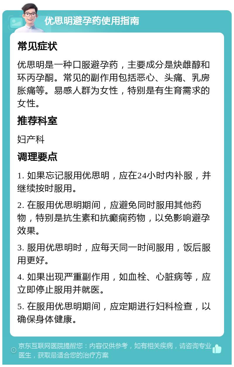 优思明避孕药使用指南 常见症状 优思明是一种口服避孕药，主要成分是炔雌醇和环丙孕酮。常见的副作用包括恶心、头痛、乳房胀痛等。易感人群为女性，特别是有生育需求的女性。 推荐科室 妇产科 调理要点 1. 如果忘记服用优思明，应在24小时内补服，并继续按时服用。 2. 在服用优思明期间，应避免同时服用其他药物，特别是抗生素和抗癫痫药物，以免影响避孕效果。 3. 服用优思明时，应每天同一时间服用，饭后服用更好。 4. 如果出现严重副作用，如血栓、心脏病等，应立即停止服用并就医。 5. 在服用优思明期间，应定期进行妇科检查，以确保身体健康。