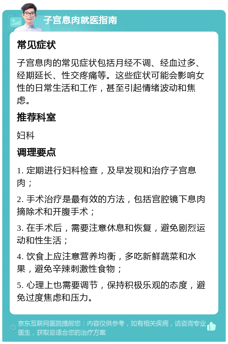 子宫息肉就医指南 常见症状 子宫息肉的常见症状包括月经不调、经血过多、经期延长、性交疼痛等。这些症状可能会影响女性的日常生活和工作，甚至引起情绪波动和焦虑。 推荐科室 妇科 调理要点 1. 定期进行妇科检查，及早发现和治疗子宫息肉； 2. 手术治疗是最有效的方法，包括宫腔镜下息肉摘除术和开腹手术； 3. 在手术后，需要注意休息和恢复，避免剧烈运动和性生活； 4. 饮食上应注意营养均衡，多吃新鲜蔬菜和水果，避免辛辣刺激性食物； 5. 心理上也需要调节，保持积极乐观的态度，避免过度焦虑和压力。