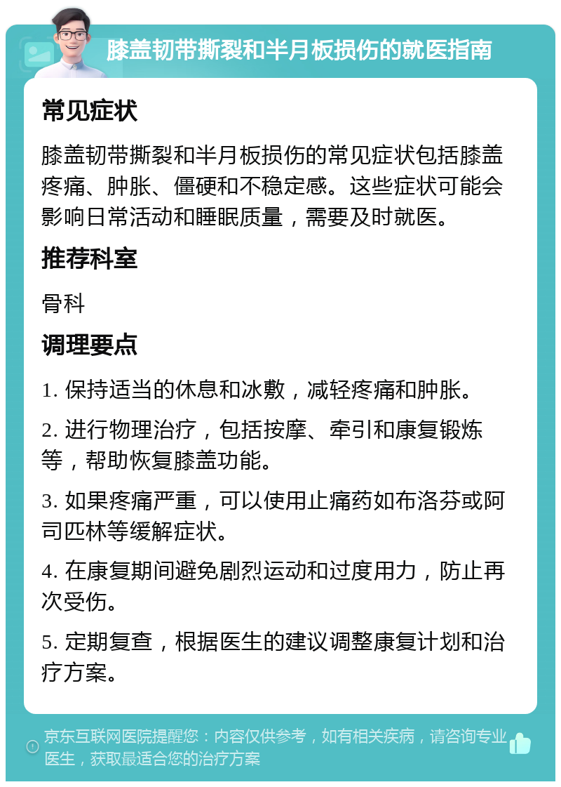 膝盖韧带撕裂和半月板损伤的就医指南 常见症状 膝盖韧带撕裂和半月板损伤的常见症状包括膝盖疼痛、肿胀、僵硬和不稳定感。这些症状可能会影响日常活动和睡眠质量，需要及时就医。 推荐科室 骨科 调理要点 1. 保持适当的休息和冰敷，减轻疼痛和肿胀。 2. 进行物理治疗，包括按摩、牵引和康复锻炼等，帮助恢复膝盖功能。 3. 如果疼痛严重，可以使用止痛药如布洛芬或阿司匹林等缓解症状。 4. 在康复期间避免剧烈运动和过度用力，防止再次受伤。 5. 定期复查，根据医生的建议调整康复计划和治疗方案。