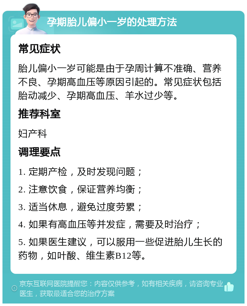 孕期胎儿偏小一岁的处理方法 常见症状 胎儿偏小一岁可能是由于孕周计算不准确、营养不良、孕期高血压等原因引起的。常见症状包括胎动减少、孕期高血压、羊水过少等。 推荐科室 妇产科 调理要点 1. 定期产检，及时发现问题； 2. 注意饮食，保证营养均衡； 3. 适当休息，避免过度劳累； 4. 如果有高血压等并发症，需要及时治疗； 5. 如果医生建议，可以服用一些促进胎儿生长的药物，如叶酸、维生素B12等。