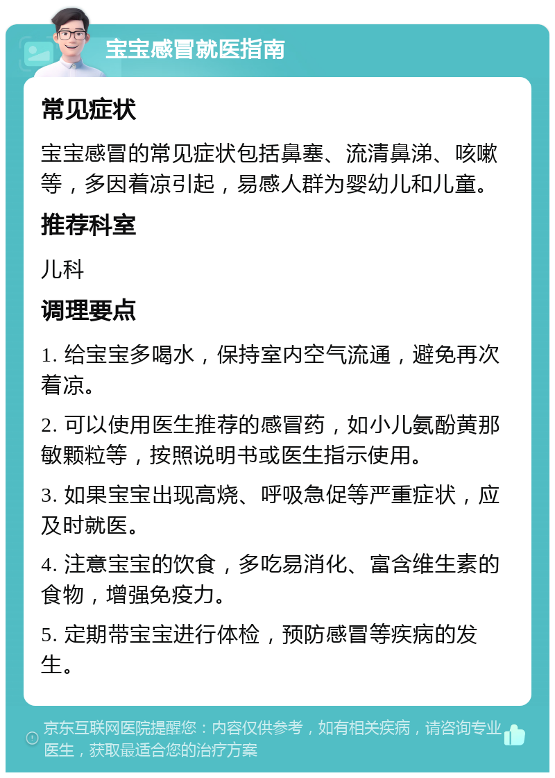 宝宝感冒就医指南 常见症状 宝宝感冒的常见症状包括鼻塞、流清鼻涕、咳嗽等，多因着凉引起，易感人群为婴幼儿和儿童。 推荐科室 儿科 调理要点 1. 给宝宝多喝水，保持室内空气流通，避免再次着凉。 2. 可以使用医生推荐的感冒药，如小儿氨酚黄那敏颗粒等，按照说明书或医生指示使用。 3. 如果宝宝出现高烧、呼吸急促等严重症状，应及时就医。 4. 注意宝宝的饮食，多吃易消化、富含维生素的食物，增强免疫力。 5. 定期带宝宝进行体检，预防感冒等疾病的发生。