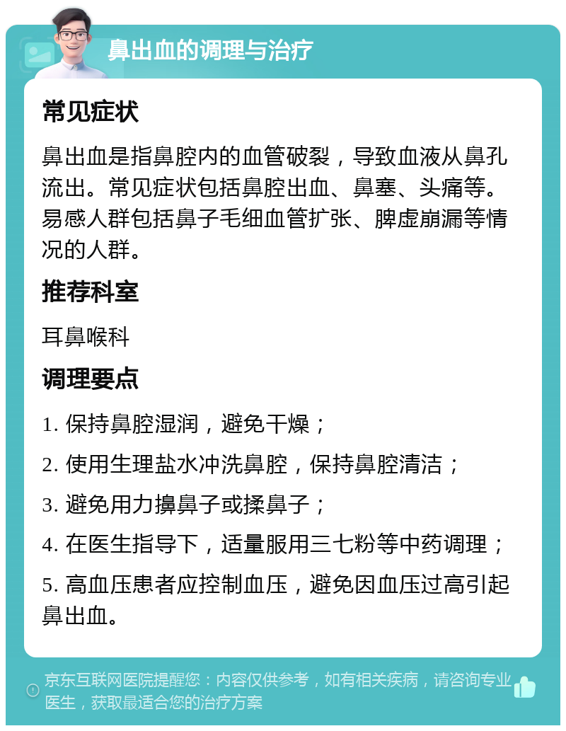 鼻出血的调理与治疗 常见症状 鼻出血是指鼻腔内的血管破裂，导致血液从鼻孔流出。常见症状包括鼻腔出血、鼻塞、头痛等。易感人群包括鼻子毛细血管扩张、脾虚崩漏等情况的人群。 推荐科室 耳鼻喉科 调理要点 1. 保持鼻腔湿润，避免干燥； 2. 使用生理盐水冲洗鼻腔，保持鼻腔清洁； 3. 避免用力擤鼻子或揉鼻子； 4. 在医生指导下，适量服用三七粉等中药调理； 5. 高血压患者应控制血压，避免因血压过高引起鼻出血。