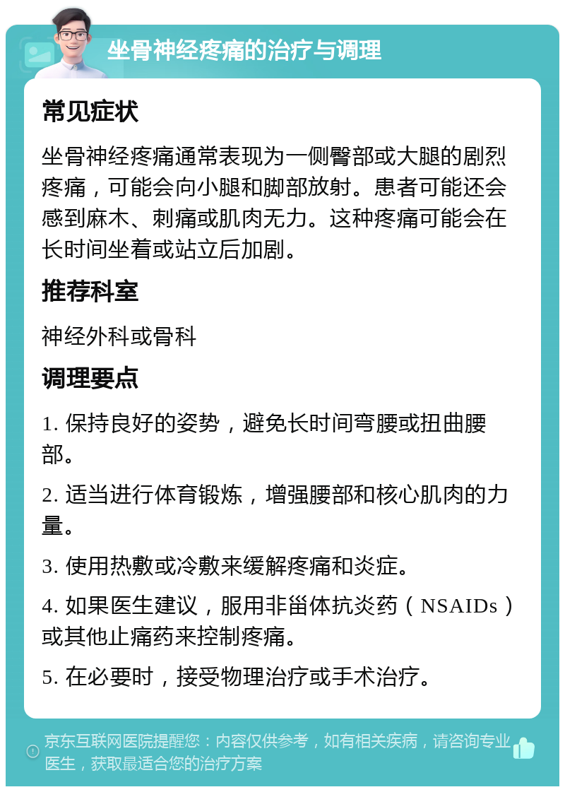 坐骨神经疼痛的治疗与调理 常见症状 坐骨神经疼痛通常表现为一侧臀部或大腿的剧烈疼痛，可能会向小腿和脚部放射。患者可能还会感到麻木、刺痛或肌肉无力。这种疼痛可能会在长时间坐着或站立后加剧。 推荐科室 神经外科或骨科 调理要点 1. 保持良好的姿势，避免长时间弯腰或扭曲腰部。 2. 适当进行体育锻炼，增强腰部和核心肌肉的力量。 3. 使用热敷或冷敷来缓解疼痛和炎症。 4. 如果医生建议，服用非甾体抗炎药（NSAIDs）或其他止痛药来控制疼痛。 5. 在必要时，接受物理治疗或手术治疗。