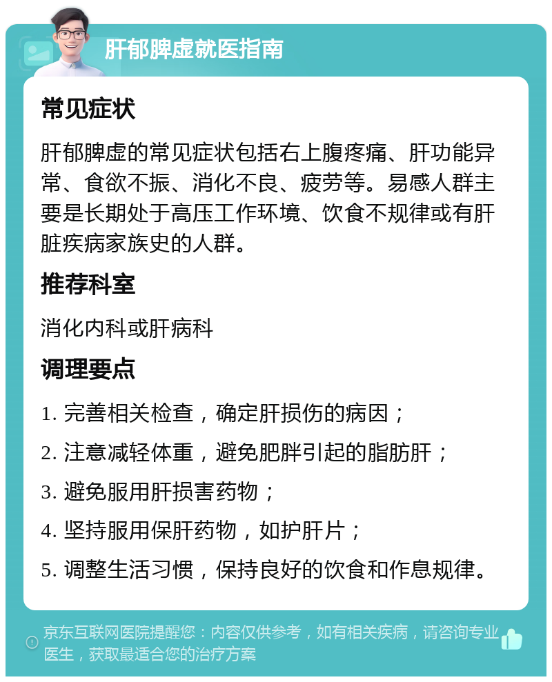 肝郁脾虚就医指南 常见症状 肝郁脾虚的常见症状包括右上腹疼痛、肝功能异常、食欲不振、消化不良、疲劳等。易感人群主要是长期处于高压工作环境、饮食不规律或有肝脏疾病家族史的人群。 推荐科室 消化内科或肝病科 调理要点 1. 完善相关检查，确定肝损伤的病因； 2. 注意减轻体重，避免肥胖引起的脂肪肝； 3. 避免服用肝损害药物； 4. 坚持服用保肝药物，如护肝片； 5. 调整生活习惯，保持良好的饮食和作息规律。