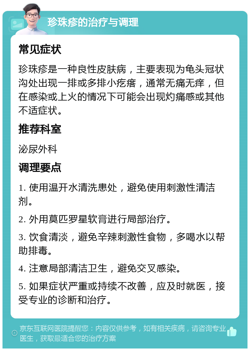 珍珠疹的治疗与调理 常见症状 珍珠疹是一种良性皮肤病，主要表现为龟头冠状沟处出现一排或多排小疙瘩，通常无痛无痒，但在感染或上火的情况下可能会出现灼痛感或其他不适症状。 推荐科室 泌尿外科 调理要点 1. 使用温开水清洗患处，避免使用刺激性清洁剂。 2. 外用莫匹罗星软膏进行局部治疗。 3. 饮食清淡，避免辛辣刺激性食物，多喝水以帮助排毒。 4. 注意局部清洁卫生，避免交叉感染。 5. 如果症状严重或持续不改善，应及时就医，接受专业的诊断和治疗。