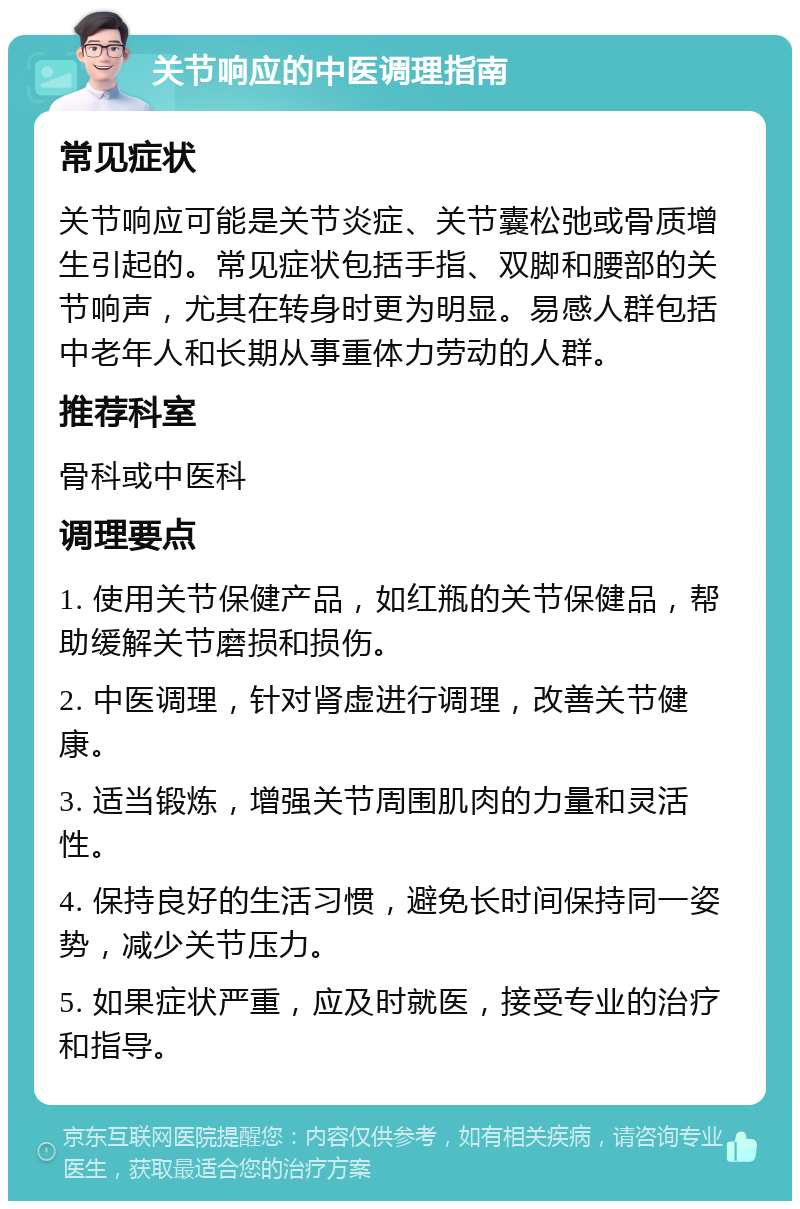 关节响应的中医调理指南 常见症状 关节响应可能是关节炎症、关节囊松弛或骨质增生引起的。常见症状包括手指、双脚和腰部的关节响声，尤其在转身时更为明显。易感人群包括中老年人和长期从事重体力劳动的人群。 推荐科室 骨科或中医科 调理要点 1. 使用关节保健产品，如红瓶的关节保健品，帮助缓解关节磨损和损伤。 2. 中医调理，针对肾虚进行调理，改善关节健康。 3. 适当锻炼，增强关节周围肌肉的力量和灵活性。 4. 保持良好的生活习惯，避免长时间保持同一姿势，减少关节压力。 5. 如果症状严重，应及时就医，接受专业的治疗和指导。