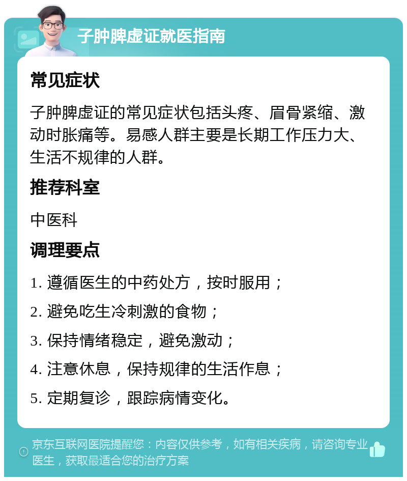 子肿脾虚证就医指南 常见症状 子肿脾虚证的常见症状包括头疼、眉骨紧缩、激动时胀痛等。易感人群主要是长期工作压力大、生活不规律的人群。 推荐科室 中医科 调理要点 1. 遵循医生的中药处方，按时服用； 2. 避免吃生冷刺激的食物； 3. 保持情绪稳定，避免激动； 4. 注意休息，保持规律的生活作息； 5. 定期复诊，跟踪病情变化。