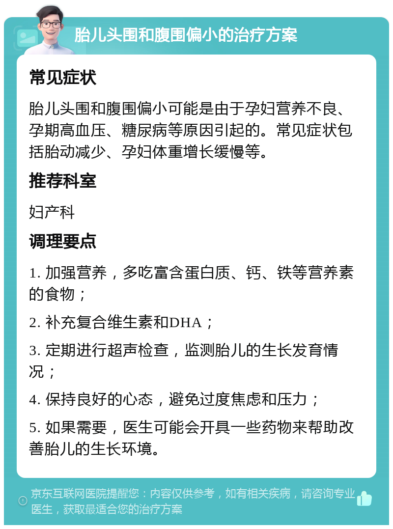 胎儿头围和腹围偏小的治疗方案 常见症状 胎儿头围和腹围偏小可能是由于孕妇营养不良、孕期高血压、糖尿病等原因引起的。常见症状包括胎动减少、孕妇体重增长缓慢等。 推荐科室 妇产科 调理要点 1. 加强营养，多吃富含蛋白质、钙、铁等营养素的食物； 2. 补充复合维生素和DHA； 3. 定期进行超声检查，监测胎儿的生长发育情况； 4. 保持良好的心态，避免过度焦虑和压力； 5. 如果需要，医生可能会开具一些药物来帮助改善胎儿的生长环境。