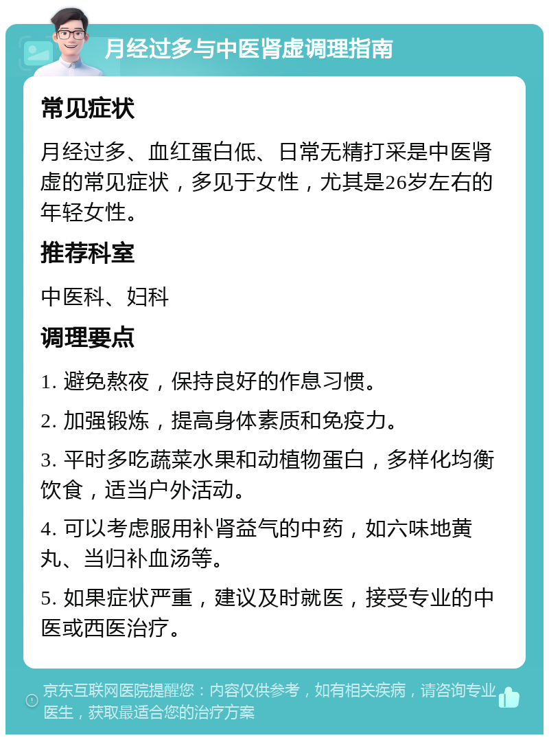 月经过多与中医肾虚调理指南 常见症状 月经过多、血红蛋白低、日常无精打采是中医肾虚的常见症状，多见于女性，尤其是26岁左右的年轻女性。 推荐科室 中医科、妇科 调理要点 1. 避免熬夜，保持良好的作息习惯。 2. 加强锻炼，提高身体素质和免疫力。 3. 平时多吃蔬菜水果和动植物蛋白，多样化均衡饮食，适当户外活动。 4. 可以考虑服用补肾益气的中药，如六味地黄丸、当归补血汤等。 5. 如果症状严重，建议及时就医，接受专业的中医或西医治疗。