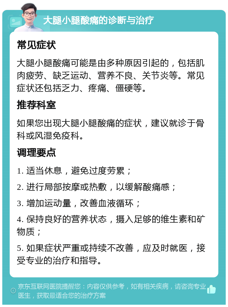 大腿小腿酸痛的诊断与治疗 常见症状 大腿小腿酸痛可能是由多种原因引起的，包括肌肉疲劳、缺乏运动、营养不良、关节炎等。常见症状还包括乏力、疼痛、僵硬等。 推荐科室 如果您出现大腿小腿酸痛的症状，建议就诊于骨科或风湿免疫科。 调理要点 1. 适当休息，避免过度劳累； 2. 进行局部按摩或热敷，以缓解酸痛感； 3. 增加运动量，改善血液循环； 4. 保持良好的营养状态，摄入足够的维生素和矿物质； 5. 如果症状严重或持续不改善，应及时就医，接受专业的治疗和指导。