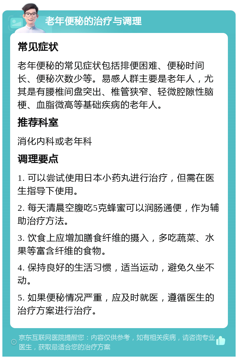 老年便秘的治疗与调理 常见症状 老年便秘的常见症状包括排便困难、便秘时间长、便秘次数少等。易感人群主要是老年人，尤其是有腰椎间盘突出、椎管狭窄、轻微腔隙性脑梗、血脂微高等基础疾病的老年人。 推荐科室 消化内科或老年科 调理要点 1. 可以尝试使用日本小药丸进行治疗，但需在医生指导下使用。 2. 每天清晨空腹吃5克蜂蜜可以润肠通便，作为辅助治疗方法。 3. 饮食上应增加膳食纤维的摄入，多吃蔬菜、水果等富含纤维的食物。 4. 保持良好的生活习惯，适当运动，避免久坐不动。 5. 如果便秘情况严重，应及时就医，遵循医生的治疗方案进行治疗。