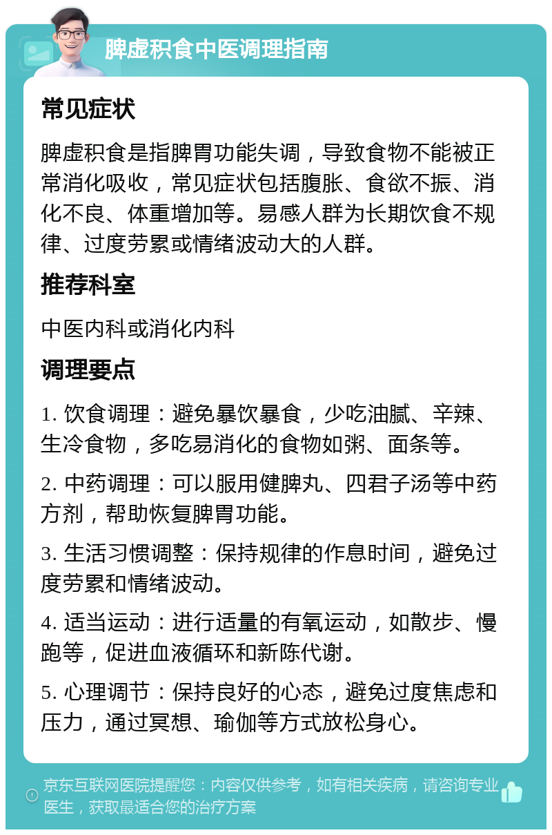 脾虚积食中医调理指南 常见症状 脾虚积食是指脾胃功能失调，导致食物不能被正常消化吸收，常见症状包括腹胀、食欲不振、消化不良、体重增加等。易感人群为长期饮食不规律、过度劳累或情绪波动大的人群。 推荐科室 中医内科或消化内科 调理要点 1. 饮食调理：避免暴饮暴食，少吃油腻、辛辣、生冷食物，多吃易消化的食物如粥、面条等。 2. 中药调理：可以服用健脾丸、四君子汤等中药方剂，帮助恢复脾胃功能。 3. 生活习惯调整：保持规律的作息时间，避免过度劳累和情绪波动。 4. 适当运动：进行适量的有氧运动，如散步、慢跑等，促进血液循环和新陈代谢。 5. 心理调节：保持良好的心态，避免过度焦虑和压力，通过冥想、瑜伽等方式放松身心。