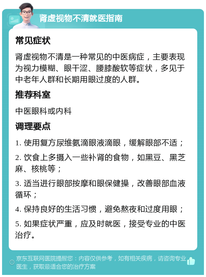 肾虚视物不清就医指南 常见症状 肾虚视物不清是一种常见的中医病症，主要表现为视力模糊、眼干涩、腰膝酸软等症状，多见于中老年人群和长期用眼过度的人群。 推荐科室 中医眼科或内科 调理要点 1. 使用复方尿维氨滴眼液滴眼，缓解眼部不适； 2. 饮食上多摄入一些补肾的食物，如黑豆、黑芝麻、核桃等； 3. 适当进行眼部按摩和眼保健操，改善眼部血液循环； 4. 保持良好的生活习惯，避免熬夜和过度用眼； 5. 如果症状严重，应及时就医，接受专业的中医治疗。