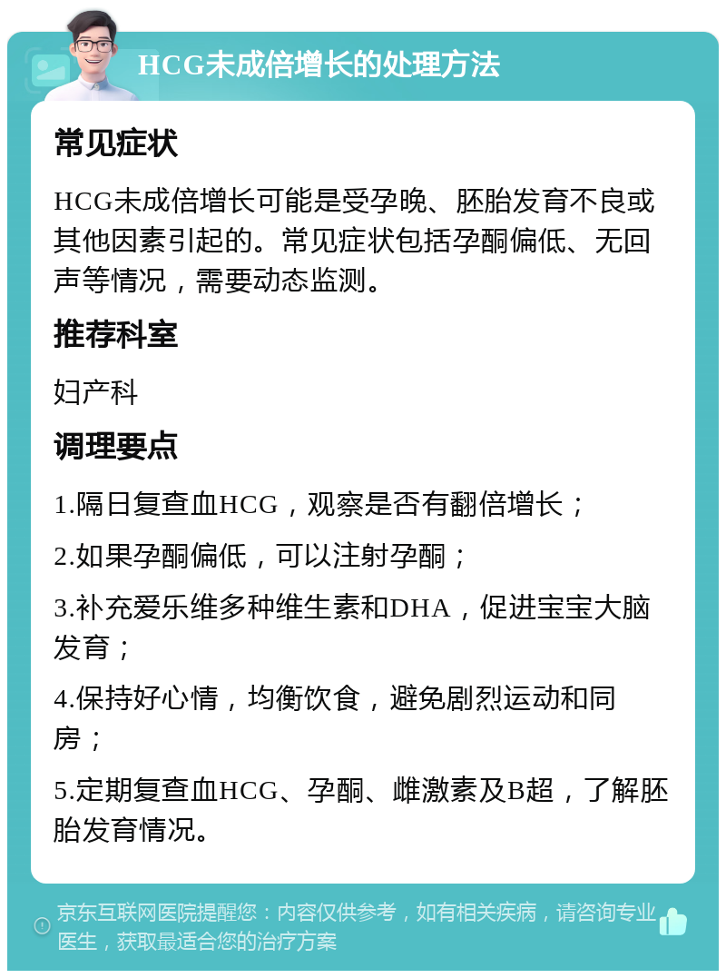 HCG未成倍增长的处理方法 常见症状 HCG未成倍增长可能是受孕晚、胚胎发育不良或其他因素引起的。常见症状包括孕酮偏低、无回声等情况，需要动态监测。 推荐科室 妇产科 调理要点 1.隔日复查血HCG，观察是否有翻倍增长； 2.如果孕酮偏低，可以注射孕酮； 3.补充爱乐维多种维生素和DHA，促进宝宝大脑发育； 4.保持好心情，均衡饮食，避免剧烈运动和同房； 5.定期复查血HCG、孕酮、雌激素及B超，了解胚胎发育情况。