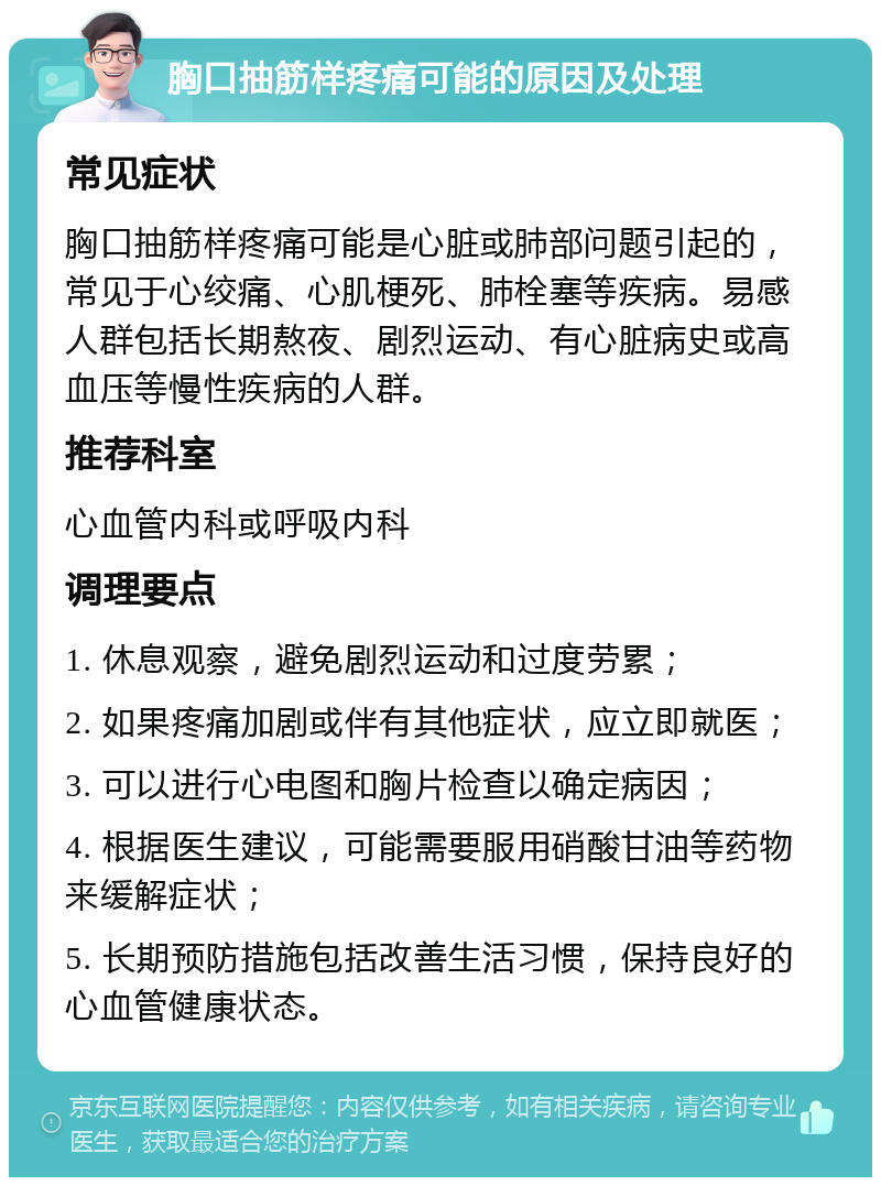 胸口抽筋样疼痛可能的原因及处理 常见症状 胸口抽筋样疼痛可能是心脏或肺部问题引起的，常见于心绞痛、心肌梗死、肺栓塞等疾病。易感人群包括长期熬夜、剧烈运动、有心脏病史或高血压等慢性疾病的人群。 推荐科室 心血管内科或呼吸内科 调理要点 1. 休息观察，避免剧烈运动和过度劳累； 2. 如果疼痛加剧或伴有其他症状，应立即就医； 3. 可以进行心电图和胸片检查以确定病因； 4. 根据医生建议，可能需要服用硝酸甘油等药物来缓解症状； 5. 长期预防措施包括改善生活习惯，保持良好的心血管健康状态。