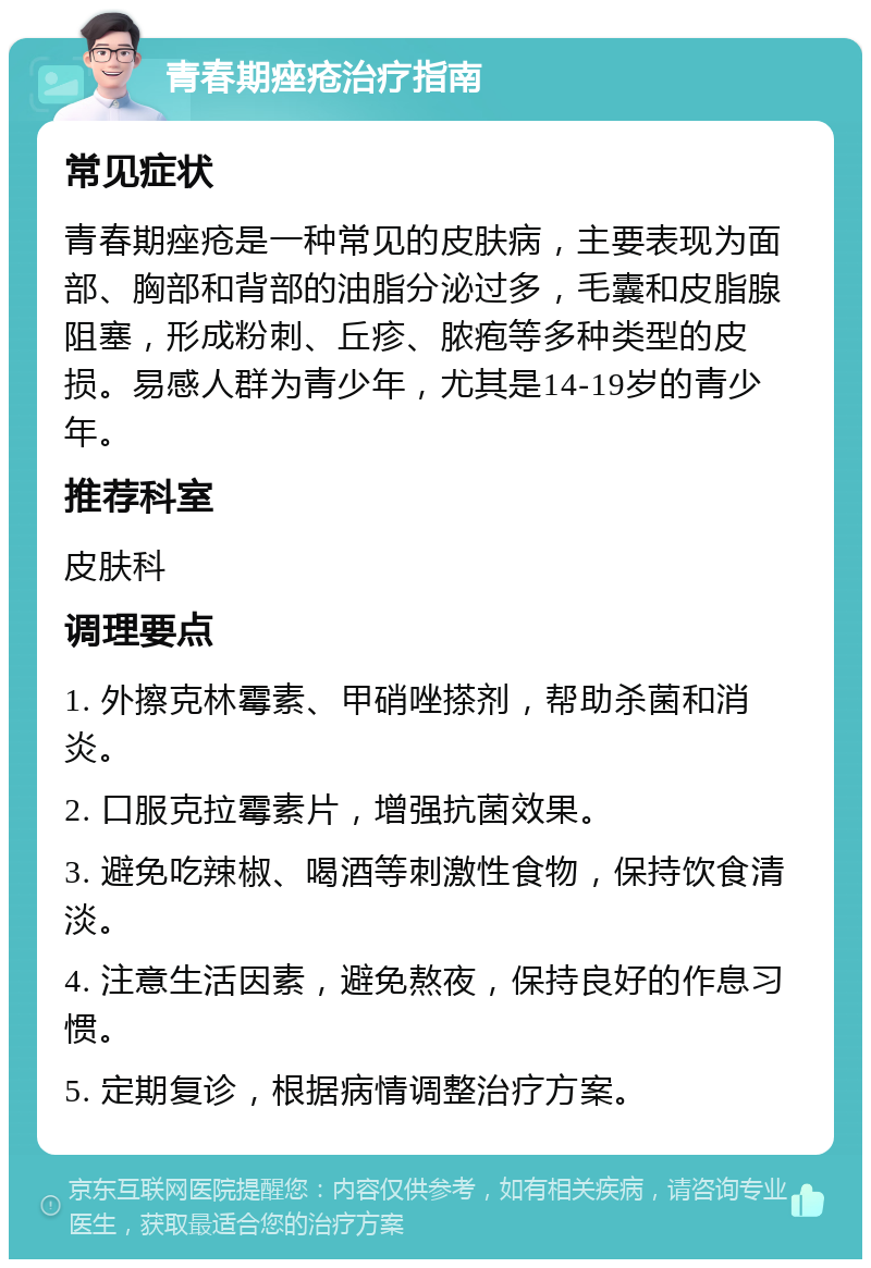 青春期痤疮治疗指南 常见症状 青春期痤疮是一种常见的皮肤病，主要表现为面部、胸部和背部的油脂分泌过多，毛囊和皮脂腺阻塞，形成粉刺、丘疹、脓疱等多种类型的皮损。易感人群为青少年，尤其是14-19岁的青少年。 推荐科室 皮肤科 调理要点 1. 外擦克林霉素、甲硝唑搽剂，帮助杀菌和消炎。 2. 口服克拉霉素片，增强抗菌效果。 3. 避免吃辣椒、喝酒等刺激性食物，保持饮食清淡。 4. 注意生活因素，避免熬夜，保持良好的作息习惯。 5. 定期复诊，根据病情调整治疗方案。