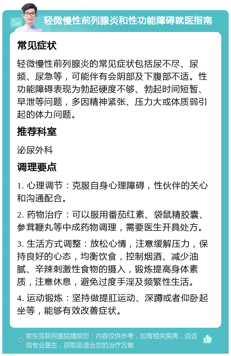 轻微慢性前列腺炎和性功能障碍就医指南 常见症状 轻微慢性前列腺炎的常见症状包括尿不尽、尿频、尿急等，可能伴有会阴部及下腹部不适。性功能障碍表现为勃起硬度不够、勃起时间短暂、早泄等问题，多因精神紧张、压力大或体质弱引起的体力问题。 推荐科室 泌尿外科 调理要点 1. 心理调节：克服自身心理障碍，性伙伴的关心和沟通配合。 2. 药物治疗：可以服用番茄红素、袋鼠精胶囊、参茸鞭丸等中成药物调理，需要医生开具处方。 3. 生活方式调整：放松心情，注意缓解压力，保持良好的心态，均衡饮食，控制烟酒、减少油腻、辛辣刺激性食物的摄入，锻炼提高身体素质，注意休息，避免过度手淫及频繁性生活。 4. 运动锻炼：坚持做提肛运动、深蹲或者仰卧起坐等，能够有效改善症状。