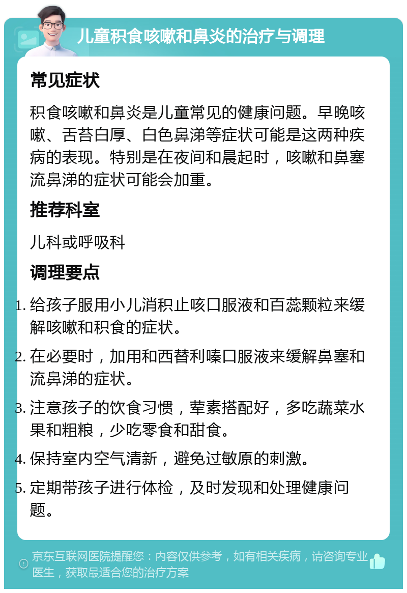 儿童积食咳嗽和鼻炎的治疗与调理 常见症状 积食咳嗽和鼻炎是儿童常见的健康问题。早晚咳嗽、舌苔白厚、白色鼻涕等症状可能是这两种疾病的表现。特别是在夜间和晨起时，咳嗽和鼻塞流鼻涕的症状可能会加重。 推荐科室 儿科或呼吸科 调理要点 给孩子服用小儿消积止咳口服液和百蕊颗粒来缓解咳嗽和积食的症状。 在必要时，加用和西替利嗪口服液来缓解鼻塞和流鼻涕的症状。 注意孩子的饮食习惯，荤素搭配好，多吃蔬菜水果和粗粮，少吃零食和甜食。 保持室内空气清新，避免过敏原的刺激。 定期带孩子进行体检，及时发现和处理健康问题。