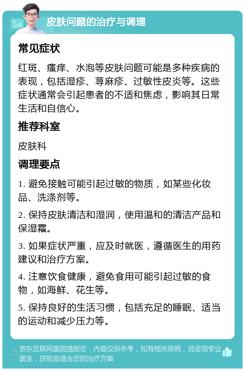 皮肤问题的治疗与调理 常见症状 红斑、瘙痒、水泡等皮肤问题可能是多种疾病的表现，包括湿疹、荨麻疹、过敏性皮炎等。这些症状通常会引起患者的不适和焦虑，影响其日常生活和自信心。 推荐科室 皮肤科 调理要点 1. 避免接触可能引起过敏的物质，如某些化妆品、洗涤剂等。 2. 保持皮肤清洁和湿润，使用温和的清洁产品和保湿霜。 3. 如果症状严重，应及时就医，遵循医生的用药建议和治疗方案。 4. 注意饮食健康，避免食用可能引起过敏的食物，如海鲜、花生等。 5. 保持良好的生活习惯，包括充足的睡眠、适当的运动和减少压力等。