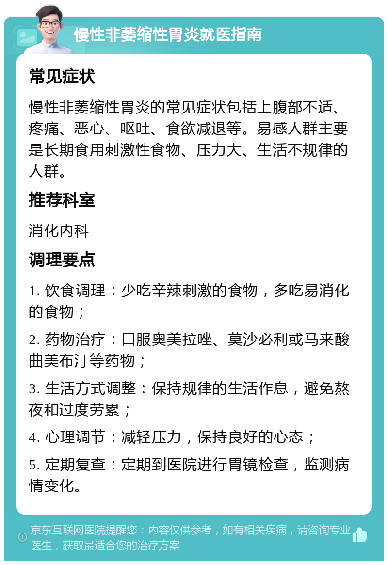 慢性非萎缩性胃炎就医指南 常见症状 慢性非萎缩性胃炎的常见症状包括上腹部不适、疼痛、恶心、呕吐、食欲减退等。易感人群主要是长期食用刺激性食物、压力大、生活不规律的人群。 推荐科室 消化内科 调理要点 1. 饮食调理：少吃辛辣刺激的食物，多吃易消化的食物； 2. 药物治疗：口服奥美拉唑、莫沙必利或马来酸曲美布汀等药物； 3. 生活方式调整：保持规律的生活作息，避免熬夜和过度劳累； 4. 心理调节：减轻压力，保持良好的心态； 5. 定期复查：定期到医院进行胃镜检查，监测病情变化。