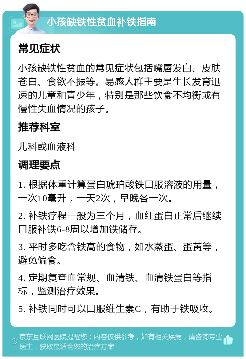 小孩缺铁性贫血补铁指南 常见症状 小孩缺铁性贫血的常见症状包括嘴唇发白、皮肤苍白、食欲不振等。易感人群主要是生长发育迅速的儿童和青少年，特别是那些饮食不均衡或有慢性失血情况的孩子。 推荐科室 儿科或血液科 调理要点 1. 根据体重计算蛋白琥珀酸铁口服溶液的用量，一次10毫升，一天2次，早晚各一次。 2. 补铁疗程一般为三个月，血红蛋白正常后继续口服补铁6-8周以增加铁储存。 3. 平时多吃含铁高的食物，如水蒸蛋、蛋黄等，避免偏食。 4. 定期复查血常规、血清铁、血清铁蛋白等指标，监测治疗效果。 5. 补铁同时可以口服维生素C，有助于铁吸收。