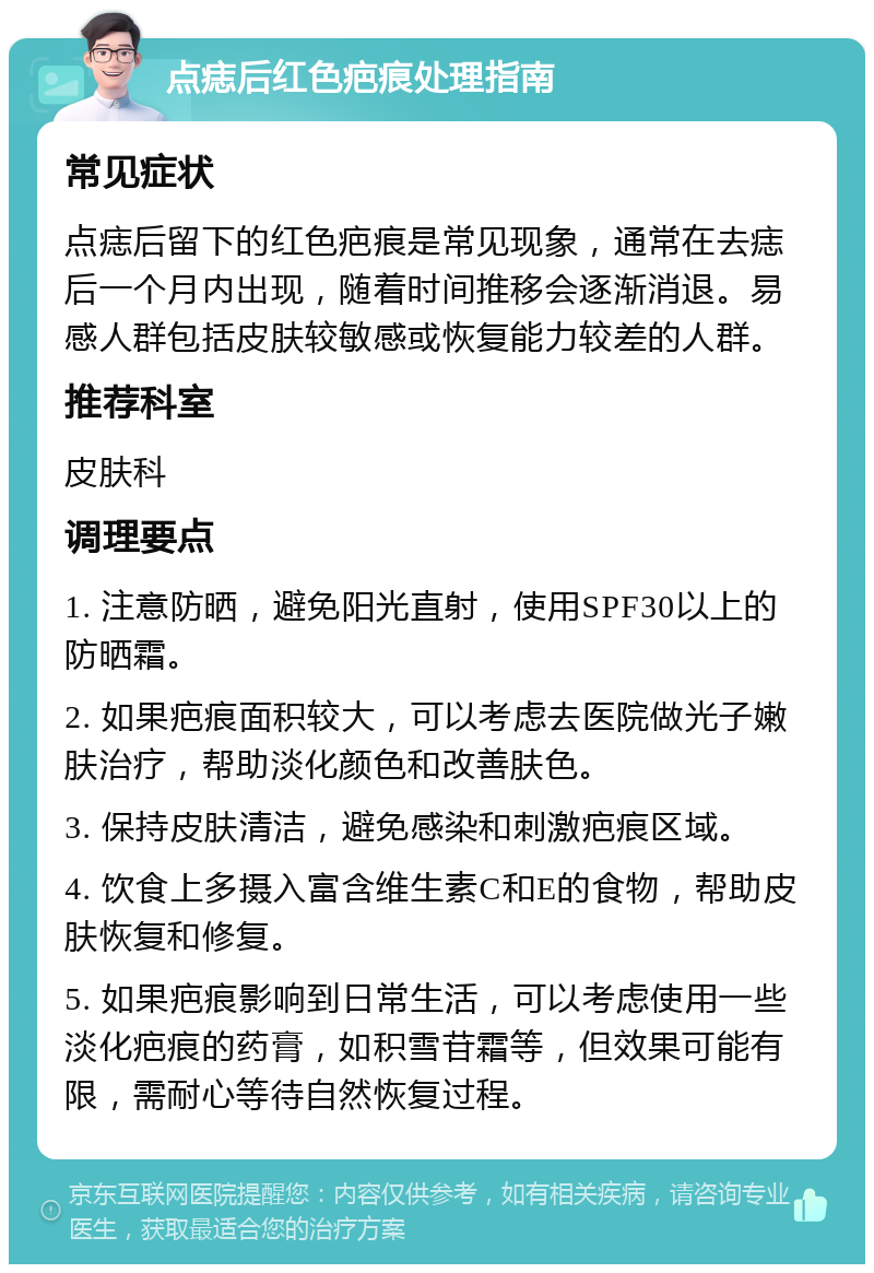 点痣后红色疤痕处理指南 常见症状 点痣后留下的红色疤痕是常见现象，通常在去痣后一个月内出现，随着时间推移会逐渐消退。易感人群包括皮肤较敏感或恢复能力较差的人群。 推荐科室 皮肤科 调理要点 1. 注意防晒，避免阳光直射，使用SPF30以上的防晒霜。 2. 如果疤痕面积较大，可以考虑去医院做光子嫩肤治疗，帮助淡化颜色和改善肤色。 3. 保持皮肤清洁，避免感染和刺激疤痕区域。 4. 饮食上多摄入富含维生素C和E的食物，帮助皮肤恢复和修复。 5. 如果疤痕影响到日常生活，可以考虑使用一些淡化疤痕的药膏，如积雪苷霜等，但效果可能有限，需耐心等待自然恢复过程。