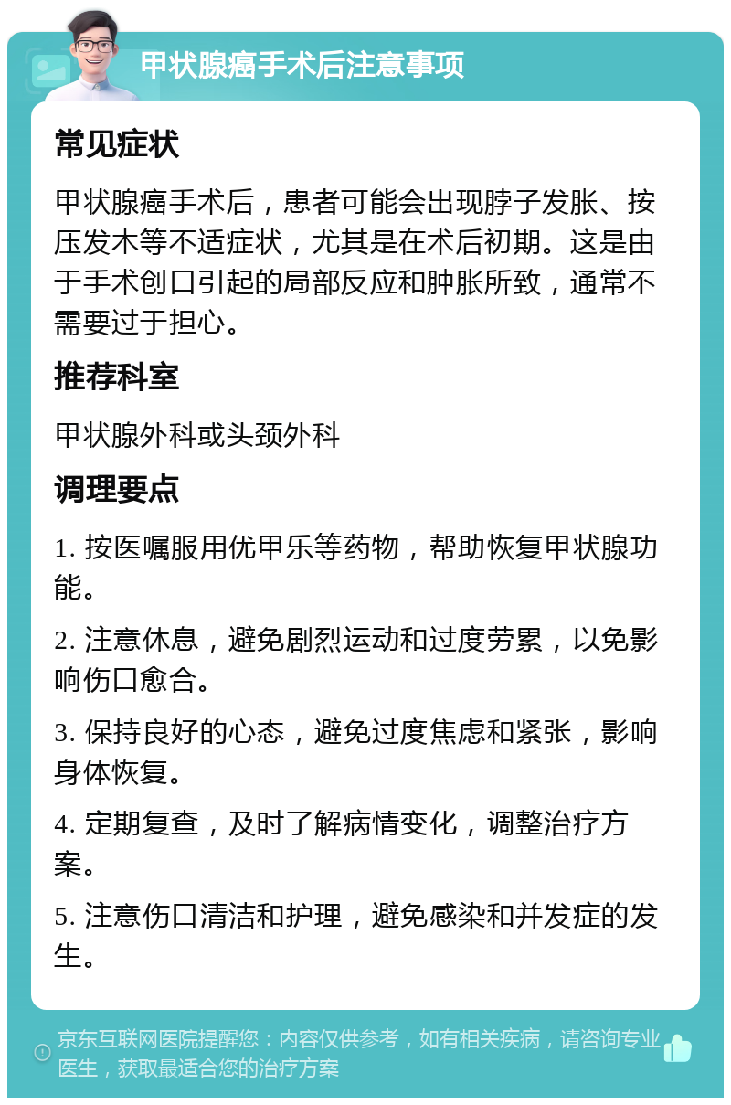 甲状腺癌手术后注意事项 常见症状 甲状腺癌手术后，患者可能会出现脖子发胀、按压发木等不适症状，尤其是在术后初期。这是由于手术创口引起的局部反应和肿胀所致，通常不需要过于担心。 推荐科室 甲状腺外科或头颈外科 调理要点 1. 按医嘱服用优甲乐等药物，帮助恢复甲状腺功能。 2. 注意休息，避免剧烈运动和过度劳累，以免影响伤口愈合。 3. 保持良好的心态，避免过度焦虑和紧张，影响身体恢复。 4. 定期复查，及时了解病情变化，调整治疗方案。 5. 注意伤口清洁和护理，避免感染和并发症的发生。