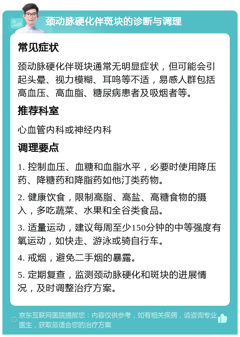 颈动脉硬化伴斑块的诊断与调理 常见症状 颈动脉硬化伴斑块通常无明显症状，但可能会引起头晕、视力模糊、耳鸣等不适，易感人群包括高血压、高血脂、糖尿病患者及吸烟者等。 推荐科室 心血管内科或神经内科 调理要点 1. 控制血压、血糖和血脂水平，必要时使用降压药、降糖药和降脂药如他汀类药物。 2. 健康饮食，限制高脂、高盐、高糖食物的摄入，多吃蔬菜、水果和全谷类食品。 3. 适量运动，建议每周至少150分钟的中等强度有氧运动，如快走、游泳或骑自行车。 4. 戒烟，避免二手烟的暴露。 5. 定期复查，监测颈动脉硬化和斑块的进展情况，及时调整治疗方案。