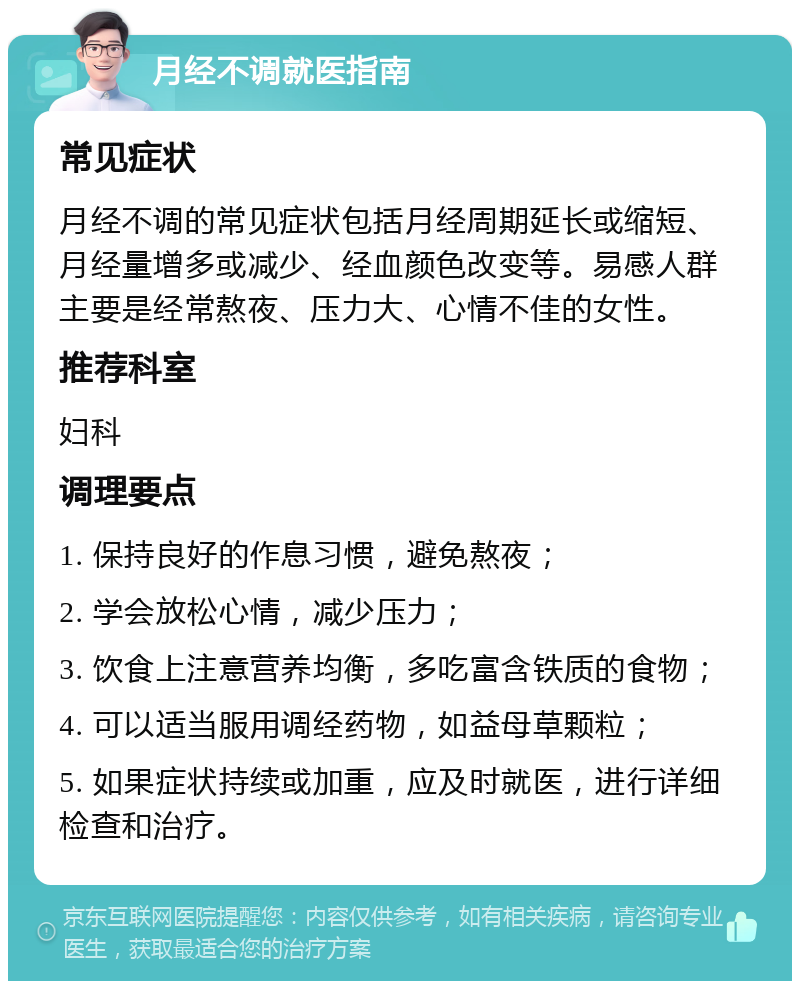 月经不调就医指南 常见症状 月经不调的常见症状包括月经周期延长或缩短、月经量增多或减少、经血颜色改变等。易感人群主要是经常熬夜、压力大、心情不佳的女性。 推荐科室 妇科 调理要点 1. 保持良好的作息习惯，避免熬夜； 2. 学会放松心情，减少压力； 3. 饮食上注意营养均衡，多吃富含铁质的食物； 4. 可以适当服用调经药物，如益母草颗粒； 5. 如果症状持续或加重，应及时就医，进行详细检查和治疗。