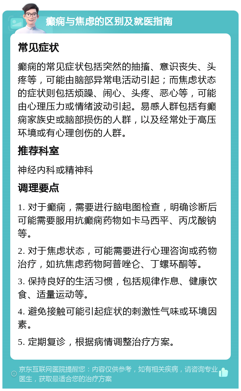 癫痫与焦虑的区别及就医指南 常见症状 癫痫的常见症状包括突然的抽搐、意识丧失、头疼等，可能由脑部异常电活动引起；而焦虑状态的症状则包括烦躁、闹心、头疼、恶心等，可能由心理压力或情绪波动引起。易感人群包括有癫痫家族史或脑部损伤的人群，以及经常处于高压环境或有心理创伤的人群。 推荐科室 神经内科或精神科 调理要点 1. 对于癫痫，需要进行脑电图检查，明确诊断后可能需要服用抗癫痫药物如卡马西平、丙戊酸钠等。 2. 对于焦虑状态，可能需要进行心理咨询或药物治疗，如抗焦虑药物阿普唑仑、丁螺环酮等。 3. 保持良好的生活习惯，包括规律作息、健康饮食、适量运动等。 4. 避免接触可能引起症状的刺激性气味或环境因素。 5. 定期复诊，根据病情调整治疗方案。