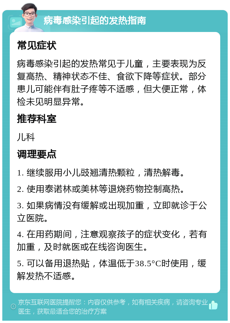 病毒感染引起的发热指南 常见症状 病毒感染引起的发热常见于儿童，主要表现为反复高热、精神状态不佳、食欲下降等症状。部分患儿可能伴有肚子疼等不适感，但大便正常，体检未见明显异常。 推荐科室 儿科 调理要点 1. 继续服用小儿豉翘清热颗粒，清热解毒。 2. 使用泰诺林或美林等退烧药物控制高热。 3. 如果病情没有缓解或出现加重，立即就诊于公立医院。 4. 在用药期间，注意观察孩子的症状变化，若有加重，及时就医或在线咨询医生。 5. 可以备用退热贴，体温低于38.5°C时使用，缓解发热不适感。