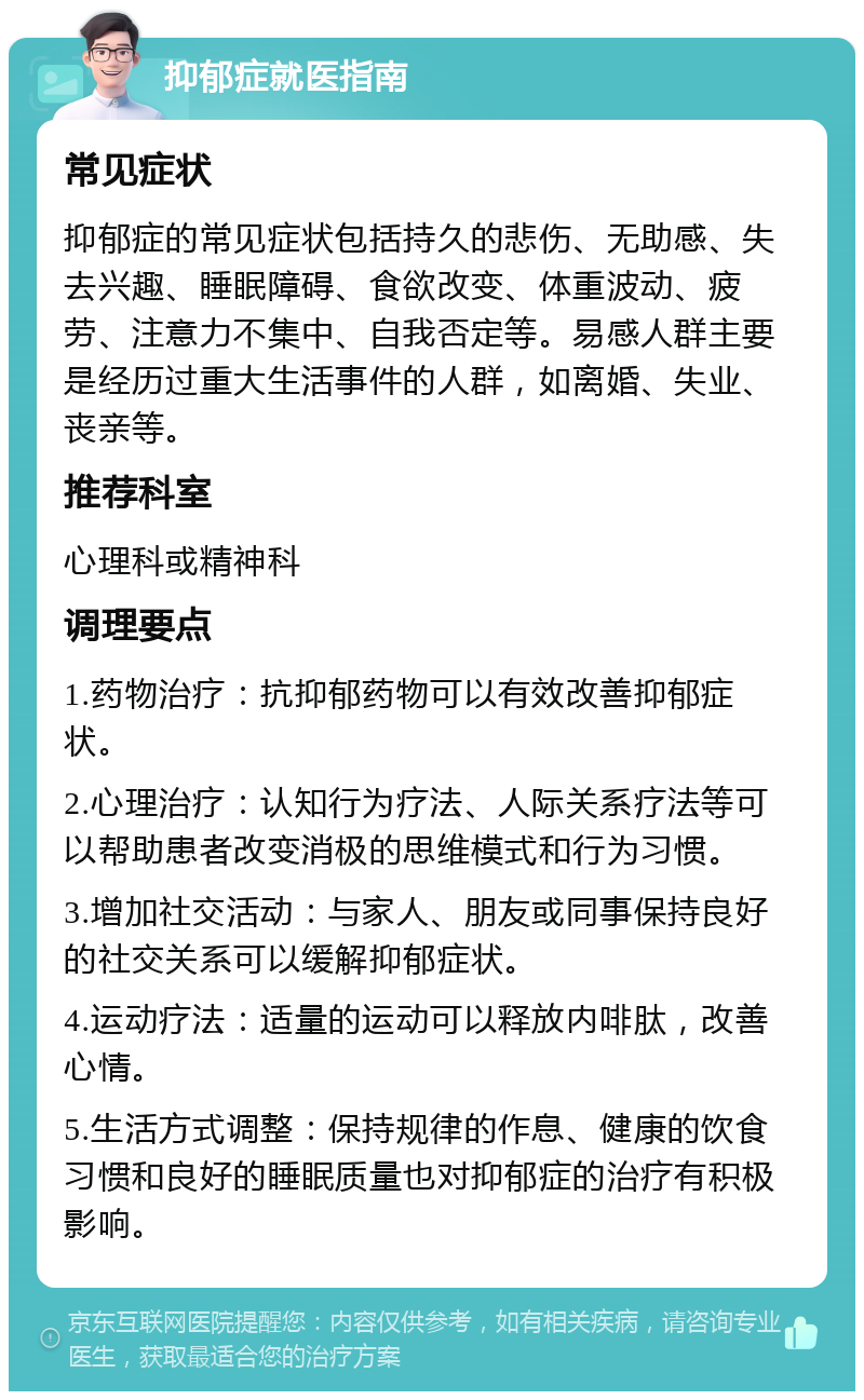 抑郁症就医指南 常见症状 抑郁症的常见症状包括持久的悲伤、无助感、失去兴趣、睡眠障碍、食欲改变、体重波动、疲劳、注意力不集中、自我否定等。易感人群主要是经历过重大生活事件的人群，如离婚、失业、丧亲等。 推荐科室 心理科或精神科 调理要点 1.药物治疗：抗抑郁药物可以有效改善抑郁症状。 2.心理治疗：认知行为疗法、人际关系疗法等可以帮助患者改变消极的思维模式和行为习惯。 3.增加社交活动：与家人、朋友或同事保持良好的社交关系可以缓解抑郁症状。 4.运动疗法：适量的运动可以释放内啡肽，改善心情。 5.生活方式调整：保持规律的作息、健康的饮食习惯和良好的睡眠质量也对抑郁症的治疗有积极影响。